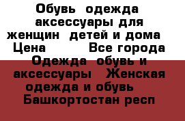 Обувь, одежда, аксессуары для женщин, детей и дома › Цена ­ 100 - Все города Одежда, обувь и аксессуары » Женская одежда и обувь   . Башкортостан респ.